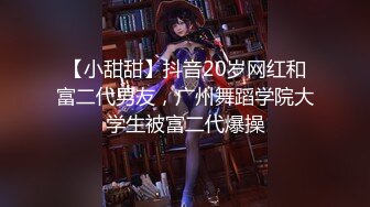 【小甜甜】抖音20岁网红和富二代男友，广州舞蹈学院大学生被富二代爆操