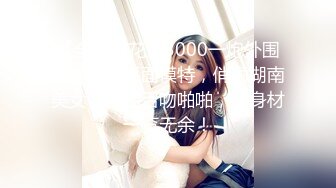 【全国探花】3000一炮外围女神兼职平面模特，俏丽湖南美女，相拥舌吻啪啪，好身材一览无余！