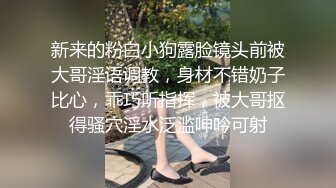 新来的粉白小狗露脸镜头前被大哥淫语调教，身材不错奶子比心，乖巧听指挥，被大哥抠得骚穴淫水泛滥呻吟可射