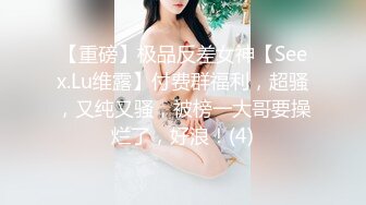 【重磅】极品反差女神【Seex.Lu维露】付费群福利，超骚，又纯又骚，被榜一大哥要操烂了，好浪！(4)