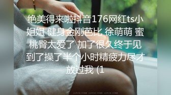 绝美得来啦抖音176网红ts小姐姐 健身金刚芭比 徐萌萌 蜜桃臀太爱了 加了很久终于见到了操了半个小时精疲力尽才放过我 (1