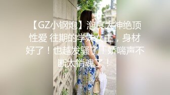 【GZ小钢炮】泡良大神绝顶性爱 往期的学妹女主，身材好了！也越发骚了！娇喘声不断太销魂了！