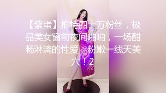 【紫蛋】推特四十万粉丝，极品美女窗前夜间啪啪，一场酣畅淋漓的性爱，粉嫩一线天美穴！2