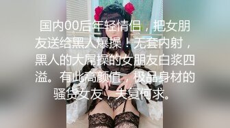 国内00后年轻情侣，把女朋友送给黑人爆操！无套内射，黑人的大屌操的女朋友白浆四溢。有此高颜值，极品身材的骚货女友，夫复何求。