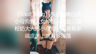 『Kiko_Tong』极品超嫩白虎小母狗穷人女神富人精盆，逼粉奶大人形小母狗，外表有多端庄床上就有多淫荡