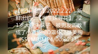 【新片速遞】2022.2.22，新鲜出炉，【学生妹寻花】，21岁大学生妹子，被男友调教成了小骚货，D罩杯坚挺美胸[550MB/MP4/00:36:33]