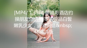 [MP4/ 1.35G] 眼镜哥酒店约操朋友介绍 零零后极品白皙嫩乳少女，逼紧胸挺&nbsp; 4K高清版