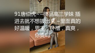 91唐伯虎~~极品高三学妹 插进去就不想拔出来 ~里面真的好温暖，男主‘卧槽，真爽，你爽吗’！