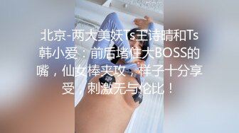 北京-两大美妖Ts王诗晴和Ts韩小爱：前后堵住大BOSS的嘴，仙女棒夹攻，样子十分享受，刺激无与伦比！