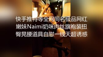 快手推特等全网同名极品网红嫩妹Naimi奶咪肉丝旗袍装扭臀晃腰道具自慰一线天超诱惑