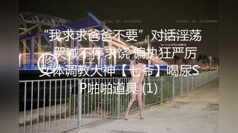 “我求求爸爸不要”对话淫荡，哭喊不停求饶 偏执狂严厉女体调教大神【七爷】喝尿SP啪啪道具 (1)