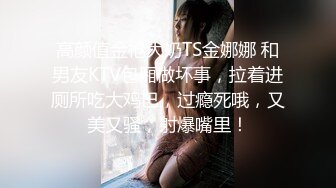 高颜值金枪大奶TS金娜娜 和男友KTV包厢做坏事，拉着进厕所吃大鸡巴，过瘾死哦，又美又骚，射爆嘴里！