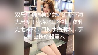 双马尾颜值美少女！近期下海大尺度！死库水白丝袜，贫乳无毛嫩穴，自摸手指扣入，拿出按摩器震穴