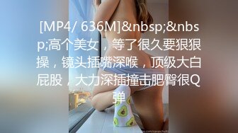 [MP4/ 636M]&nbsp;&nbsp;高个美女，等了很久要狠狠操，镜头插嘴深喉，顶级大白屁股，大力深插撞击肥臀很Q弹