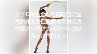 公子D哥重金网约高颜值明星气质外围女巨奶肥臀欧美范身材翻过来调过去使劲干有钱就得干这样的女人