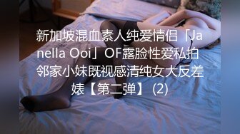 新加坡混血素人纯爱情侣「Janella Ooi」OF露脸性爱私拍 邻家小妹既视感清纯女大反差婊【第二弹】 (2)