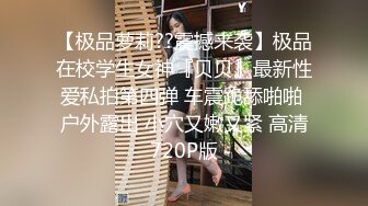 【极品萝莉??震撼来袭】极品在校学生女神『贝贝』最新性爱私拍第四弹 车震跪舔啪啪 户外露出 小穴又嫩又紧 高清720P版