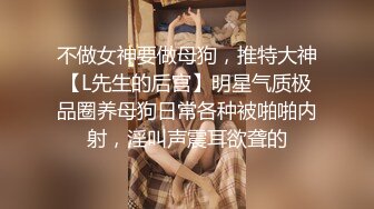 不做女神要做母狗，推特大神【L先生的后宫】明星气质极品圈养母狗日常各种被啪啪内射，淫叫声震耳欲聋的