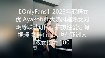 【OnlyFans】2023年亚籍女优 Ayakofuji 大奶风骚熟女刘玥等联动订阅，拍摄性爱订阅视频 女伴有白人也有亚洲人双女接吻 100