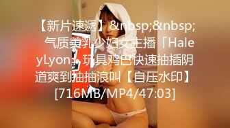 【新片速遞】&nbsp;&nbsp;✨气质美乳少妇女主播「HaleyLyon」玩具鸡巴快速抽插阴道爽到抽抽浪叫【自压水印】[716MB/MP4/47:03]