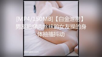 [MP4/150MB]【白金泄密】男友把穿肉丝袜的女友操的身体抽搐抖动