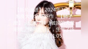 【新片速遞】 2024年7月，泡良大神SVIP新作，【狮子座】，反差学妹，被操的大量潮喷，操得太狠了，生气了[670M/MP4/11:05]