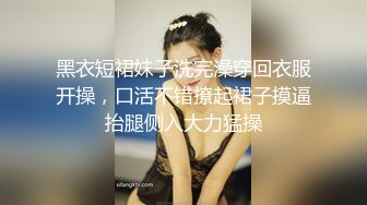 黑衣短裙妹子洗完澡穿回衣服开操，口活不错撩起裙子摸逼抬腿侧入大力猛操