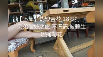 【下集】伪娘金花,18岁打工弟弟破处之旅,不识逼,被骗生涩捅菊花