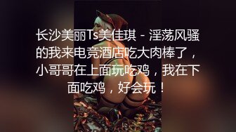 长沙美丽Ts美佳琪 - 淫荡风骚的我来电竞酒店吃大肉棒了，小哥哥在上面玩吃鸡，我在下面吃鸡，好会玩！