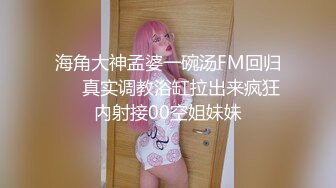 海角大神孟婆一碗汤FM回归❤️真实调教浴缸拉出来疯狂内射接00空姐妹妹