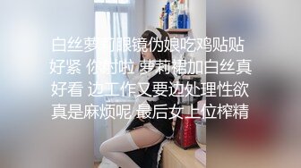 白丝萝莉眼镜伪娘吃鸡贴贴 好紧 你射啦 萝莉裙加白丝真好看 边工作又要边处理性欲真是麻烦呢 最后女上位榨精