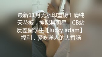 最新11月无水印重磅！清纯天花板，神似某明星，CB站反差留学生【lucky adam】福利，爱吃洋人的大香肠