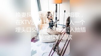 换妻探花两对夫妻KTV唱歌，在KTV沙发上开操，一人一个埋头口交，翘起屁股后入抽插，操完继续唱唱歌