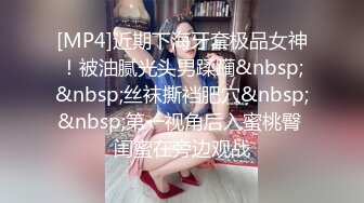 [MP4]近期下海牙套极品女神！被油腻光头男蹂躏&nbsp;&nbsp;丝袜撕裆肥穴&nbsp;&nbsp;第一视角后入蜜桃臀 闺蜜在旁边观战