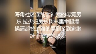 海角社区淫乱大神我的母狗房东 拉少妇房东树林里举腿爆操逼都被过路的看到了到家继续干颜射她脸上