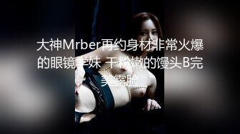 大神Mrber再约身材非常火爆的眼镜学妹 干粉嫩的馒头B完美露脸