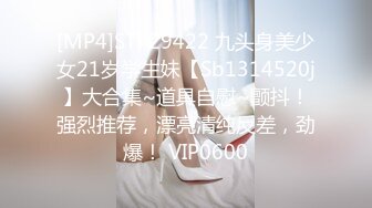 [MP4]STP29422 九头身美少女21岁学生妹【Sb1314520j】大合集~道具自慰~颤抖！强烈推荐，漂亮清纯反差，劲爆！ VIP0600