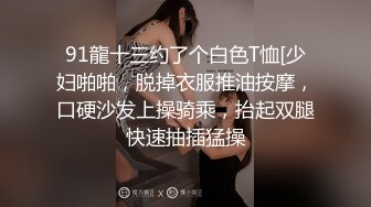 91龍十三约了个白色T恤[少妇啪啪，脱掉衣服推油按摩，口硬沙发上操骑乘，抬起双腿快速抽插猛操