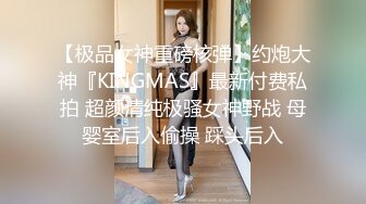 【极品女神重磅核弹】约炮大神『KINGMAS』最新付费私拍 超颜清纯极骚女神野战 母婴室后入偷操 踩头后入