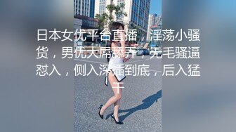 日本女优平台直播，淫荡小骚货，男优大屌舔弄，无毛骚逼怼入，侧入深插到底，后入猛干