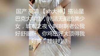 国产 高清 【xh大神】搭讪星巴克大学生，纯洁无瑕的美少女，城市之夜：啊啊啊老公我好舒服呀，你鸡巴好大顶得我好爽，哇哇哇！