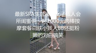 最新SPA生理按摩女子私人会所闺蜜俩一起1000元肉棒按摩套餐白肤小贱人BB还挺粉嫩的对白搞笑