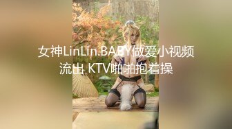 女神LinLin.BABY做爱小视频流出 KTV啪啪抱着操