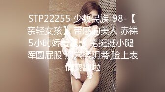 STP22255 少数民族-98-【亲轻女孩】 带感的美人 赤裸5小时娇羞诱惑 笔挺挺小腿 浑圆屁股 掰穴揉阴蒂 脸上表情爽翻啦