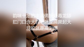 韵味十足的丰满俩妖妖毒龙舔肛门口含大鸡吧就是捅撅起大屁股就是操到爆