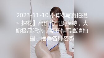 2023-11-10【模特写真拍摄丶探花】高价约气质模特，大奶极品肥穴，掰开特写高清拍摄，摆弄各种姿势