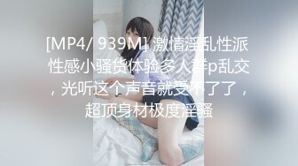 [MP4/ 939M] 激情淫乱性派 性感小骚货体验多人群p乱交，光听这个声音就受不了了，超顶身材极度淫骚