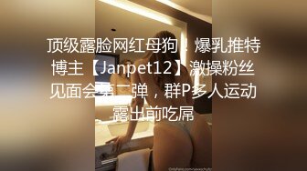 顶级露脸网红母狗！爆乳推特博主【Janpet12】激操粉丝见面会第二弹，群P多人运动露出前吃屌