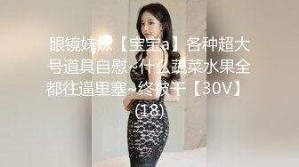 眼镜妹妹【宝宝a】各种超大号道具自慰~什么蔬菜水果全都往逼里塞~终被干【30V】 (18)