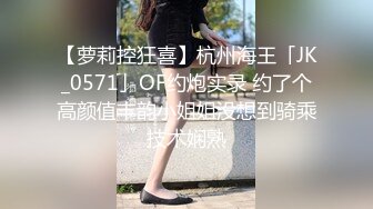 【萝莉控狂喜】杭州海王「JK_0571」OF约炮实录 约了个高颜值丰韵小姐姐没想到骑乘技术娴熟